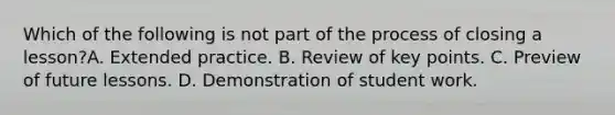 Which of the following is not part of the process of closing a lesson?A. Extended practice. B. Review of key points. C. Preview of future lessons. D. Demonstration of student work.