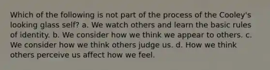 Which of the following is not part of the process of the Cooley's looking glass self? a. We watch others and learn the basic rules of identity. b. We consider how we think we appear to others. c. We consider how we think others judge us. d. How we think others perceive us affect how we feel.