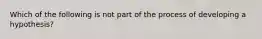 Which of the following is not part of the process of developing a hypothesis?