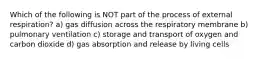 Which of the following is NOT part of the process of external respiration? a) gas diffusion across the respiratory membrane b) pulmonary ventilation c) storage and transport of oxygen and carbon dioxide d) gas absorption and release by living cells
