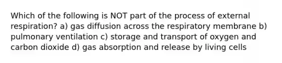 Which of the following is NOT part of the process of external respiration? a) gas diffusion across the respiratory membrane b) pulmonary ventilation c) storage and transport of oxygen and carbon dioxide d) gas absorption and release by living cells