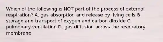 Which of the following is NOT part of the process of external respiration? A. gas absorption and release by living cells B. storage and transport of oxygen and carbon dioxide C. pulmonary ventilation D. gas diffusion across the respiratory membrane