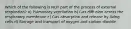 Which of the following is NOT part of the process of external respiration? a) Pulmonary ventilation b) Gas diffusion across the respiratory membrane c) Gas absorption and release by living cells d) Storage and transport of oxygen and carbon dioxide