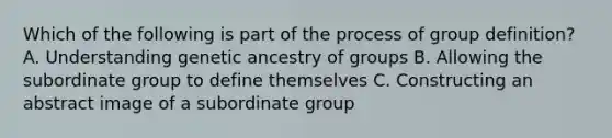 Which of the following is part of the process of group definition? A. Understanding genetic ancestry of groups B. Allowing the subordinate group to define themselves C. Constructing an abstract image of a subordinate group