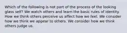 Which of the following is not part of the process of the looking glass self? We watch others and learn the basic rules of identity. How we think others perceive us affect how we feel. We consider how we think we appear to others. We consider how we think others judge us.