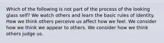 Which of the following is not part of the process of the looking glass self? We watch others and learn the basic rules of identity. How we think others perceive us affect how we feel. We consider how we think we appear to others. We consider how we think others judge us.