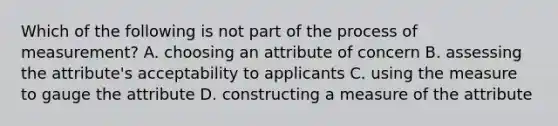 Which of the following is not part of the process of measurement? A. choosing an attribute of concern B. assessing the attribute's acceptability to applicants C. using the measure to gauge the attribute D. constructing a measure of the attribute