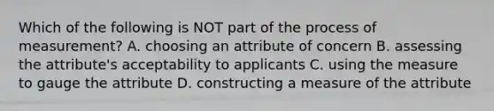 Which of the following is NOT part of the process of measurement? A. choosing an attribute of concern B. assessing the attribute's acceptability to applicants C. using the measure to gauge the attribute D. constructing a measure of the attribute