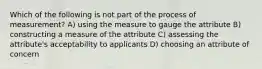 Which of the following is not part of the process of measurement? A) using the measure to gauge the attribute B) constructing a measure of the attribute C) assessing the attribute's acceptability to applicants D) choosing an attribute of concern