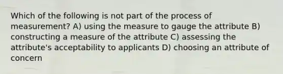 Which of the following is not part of the process of measurement? A) using the measure to gauge the attribute B) constructing a measure of the attribute C) assessing the attribute's acceptability to applicants D) choosing an attribute of concern