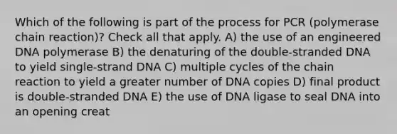 Which of the following is part of the process for PCR (polymerase chain reaction)? Check all that apply. A) the use of an engineered DNA polymerase B) the denaturing of the double-stranded DNA to yield single-strand DNA C) multiple cycles of the chain reaction to yield a greater number of DNA copies D) final product is double-stranded DNA E) the use of DNA ligase to seal DNA into an opening creat