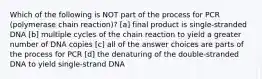 Which of the following is NOT part of the process for PCR (polymerase chain reaction)? [a] final product is single-stranded DNA [b] multiple cycles of the chain reaction to yield a greater number of DNA copies [c] all of the answer choices are parts of the process for PCR [d] the denaturing of the double-stranded DNA to yield single-strand DNA