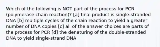 Which of the following is NOT part of the process for PCR (polymerase chain reaction)? [a] final product is single-stranded DNA [b] multiple cycles of the chain reaction to yield a greater number of DNA copies [c] all of the answer choices are parts of the process for PCR [d] the denaturing of the double-stranded DNA to yield single-strand DNA