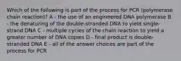 Which of the following is part of the process for PCR (polymerase chain reaction)? A - the use of an engineered DNA polymerase B - the denaturing of the double-stranded DNA to yield single-strand DNA C - multiple cycles of the chain reaction to yield a greater number of DNA copies D - final product is double-stranded DNA E - all of the answer choices are part of the process for PCR