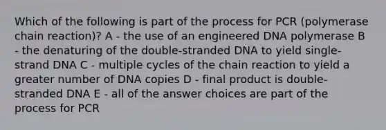 Which of the following is part of the process for PCR (polymerase chain reaction)? A - the use of an engineered DNA polymerase B - the denaturing of the double-stranded DNA to yield single-strand DNA C - multiple cycles of the chain reaction to yield a greater number of DNA copies D - final product is double-stranded DNA E - all of the answer choices are part of the process for PCR