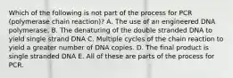 Which of the following is not part of the process for PCR (polymerase chain reaction)? A. The use of an engineered DNA polymerase. B. The denaturing of the double stranded DNA to yield single strand DNA C. Multiple cycles of the chain reaction to yield a greater number of DNA copies. D. The final product is single stranded DNA E. All of these are parts of the process for PCR.