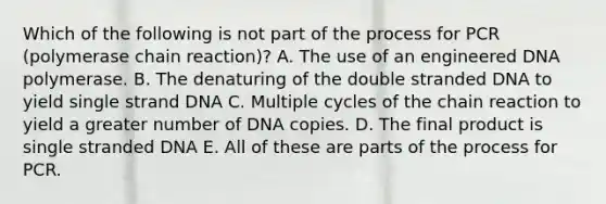 Which of the following is not part of the process for PCR (polymerase chain reaction)? A. The use of an engineered DNA polymerase. B. The denaturing of the double stranded DNA to yield single strand DNA C. Multiple cycles of the chain reaction to yield a greater number of DNA copies. D. The final product is single stranded DNA E. All of these are parts of the process for PCR.