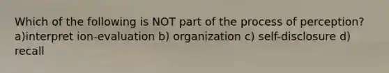 Which of the following is NOT part of the process of perception? a)interpret ion-evaluation b) organization c) self-disclosure d) recall