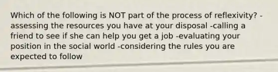 Which of the following is NOT part of the process of reflexivity? - assessing the resources you have at your disposal -calling a friend to see if she can help you get a job -evaluating your position in the social world -considering the rules you are expected to follow