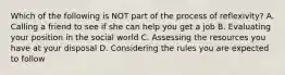 Which of the following is NOT part of the process of reflexivity? A. Calling a friend to see if she can help you get a job B. Evaluating your position in the social world C. Assessing the resources you have at your disposal D. Considering the rules you are expected to follow