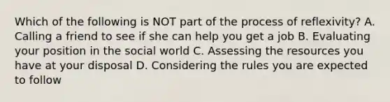 Which of the following is NOT part of the process of reflexivity? A. Calling a friend to see if she can help you get a job B. Evaluating your position in the social world C. Assessing the resources you have at your disposal D. Considering the rules you are expected to follow