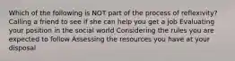 Which of the following is NOT part of the process of reflexivity? Calling a friend to see if she can help you get a job Evaluating your position in the social world Considering the rules you are expected to follow Assessing the resources you have at your disposal