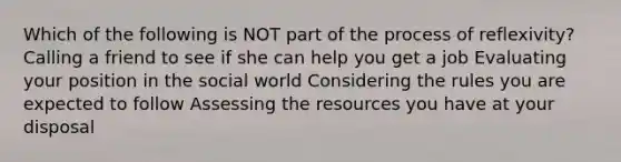 Which of the following is NOT part of the process of reflexivity? Calling a friend to see if she can help you get a job Evaluating your position in the social world Considering the rules you are expected to follow Assessing the resources you have at your disposal