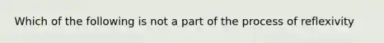 Which of the following is not a part of the process of reflexivity