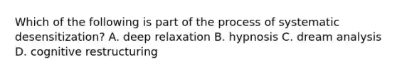 Which of the following is part of the process of systematic desensitization? A. deep relaxation B. hypnosis C. dream analysis D. cognitive restructuring