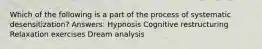 Which of the following is a part of the process of systematic desensitization? Answers: Hypnosis Cognitive restructuring Relaxation exercises Dream analysis