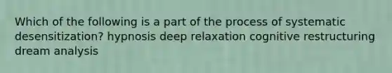 Which of the following is a part of the process of systematic desensitization? hypnosis deep relaxation cognitive restructuring dream analysis