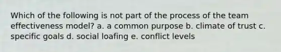 Which of the following is not part of the process of the team effectiveness model? a. a common purpose b. climate of trust c. specific goals d. social loafing e. conflict levels