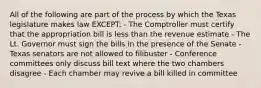 All of the following are part of the process by which the Texas legislature makes law EXCEPT: - The Comptroller must certify that the appropriation bill is less than the revenue estimate - The Lt. Governor must sign the bills in the presence of the Senate - Texas senators are not allowed to filibuster - Conference committees only discuss bill text where the two chambers disagree - Each chamber may revive a bill killed in committee