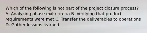 Which of the following is not part of the project closure process? A. Analyzing phase exit criteria B. Verifying that product requirements were met C. Transfer the deliverables to operations D. Gather lessons learned