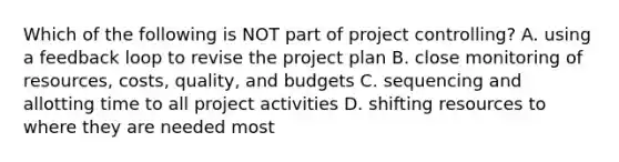 Which of the following is NOT part of project​ controlling? A. using a feedback loop to revise the project plan B. close monitoring of​ resources, costs,​ quality, and budgets C. sequencing and allotting time to all project activities D. shifting resources to where they are needed most