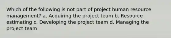 Which of the following is not part of project human resource management? a. Acquiring the project team b. Resource estimating c. Developing the project team d. Managing the project team