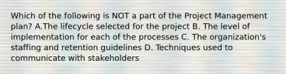 Which of the following is NOT a part of the Project Management plan? A.The lifecycle selected for the project B. The level of implementation for each of the processes C. The organization's staffing and retention guidelines D. Techniques used to communicate with stakeholders