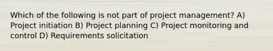 Which of the following is not part of project management? A) Project initiation B) Project planning C) Project monitoring and control D) Requirements solicitation