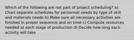 Which of the following are not part of project scheduling? a) Chart separate schedules for personnel needs by type of skill and materials needs b) Make sure all necessary activities are finished in proper sequence and on time c) Compute resources needed at each stage of production d) Decide how long each activity will take