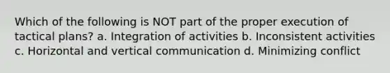 Which of the following is NOT part of the proper execution of tactical plans? a. Integration of activities b. Inconsistent activities c. Horizontal and vertical communication d. Minimizing conflict