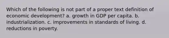 Which of the following is not part of a proper text definition of economic development? a. growth in GDP per capita. b. industrialization. c. improvements in standards of living. d. reductions in poverty.