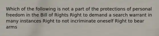 Which of the following is not a part of the protections of personal freedom in the Bill of Rights Right to demand a search warrant in many instances Right to not incriminate oneself Right to bear arms