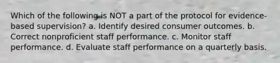 Which of the following is NOT a part of the protocol for evidence-based supervision? a. Identify desired consumer outcomes. b. Correct nonproficient staff performance. c. Monitor staff performance. d. Evaluate staff performance on a quarterly basis.