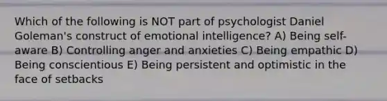 Which of the following is NOT part of psychologist Daniel Goleman's construct of emotional intelligence? A) Being self-aware B) Controlling anger and anxieties C) Being empathic D) Being conscientious E) Being persistent and optimistic in the face of setbacks