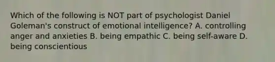 Which of the following is NOT part of psychologist Daniel Goleman's construct of emotional intelligence? A. controlling anger and anxieties B. being empathic C. being self-aware D. being conscientious