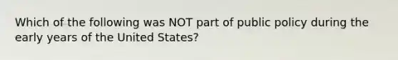 Which of the following was NOT part of public policy during the early years of the United States?