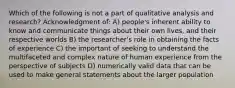 Which of the following is not a part of qualitative analysis and research? Acknowledgment of: A) people's inherent ability to know and communicate things about their own lives, and their respective worlds B) the researcher's role in obtaining the facts of experience C) the important of seeking to understand the multifaceted and complex nature of human experience from the perspective of subjects D) numerically valid data that can be used to make general statements about the larger population