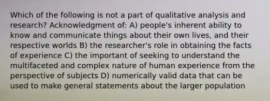 Which of the following is not a part of qualitative analysis and research? Acknowledgment of: A) people's inherent ability to know and communicate things about their own lives, and their respective worlds B) the researcher's role in obtaining the facts of experience C) the important of seeking to understand the multifaceted and complex nature of human experience from the perspective of subjects D) numerically valid data that can be used to make general statements about the larger population