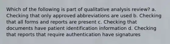 Which of the following is part of qualitative analysis review? a. Checking that only approved abbreviations are used b. Checking that all forms and reports are present c. Checking that documents have patient identification information d. Checking that reports that require authentication have signatures