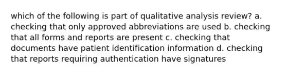 which of the following is part of qualitative analysis review? a. checking that only approved abbreviations are used b. checking that all forms and reports are present c. checking that documents have patient identification information d. checking that reports requiring authentication have signatures